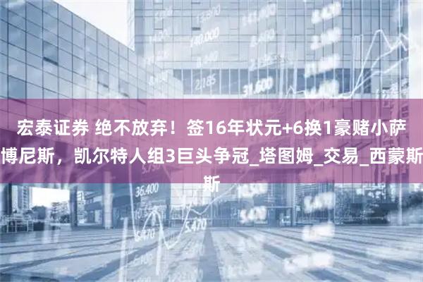 宏泰证券 绝不放弃！签16年状元+6换1豪赌小萨博尼斯，凯尔特人组3巨头争冠_塔图姆_交易_西蒙斯
