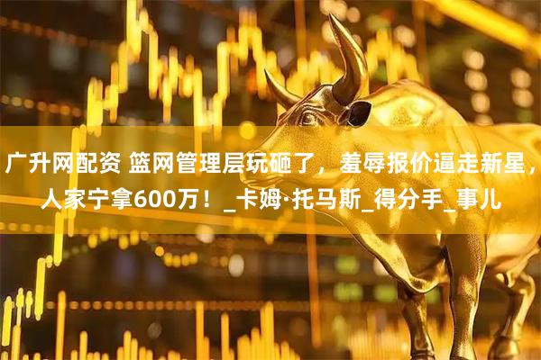 广升网配资 篮网管理层玩砸了，羞辱报价逼走新星，人家宁拿600万！_卡姆·托马斯_得分手_事儿