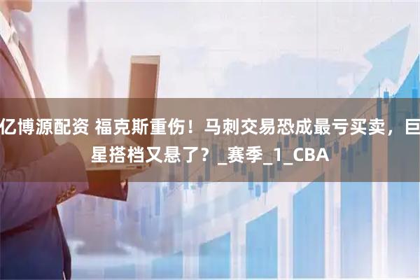 亿博源配资 福克斯重伤！马刺交易恐成最亏买卖，巨星搭档又悬了？_赛季_1_CBA