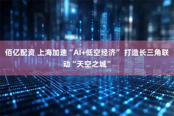 佰亿配资 上海加速“AI+低空经济” 打造长三角联动“天空之城”
