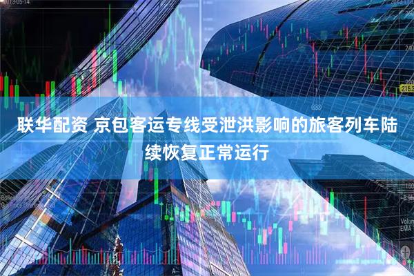联华配资 京包客运专线受泄洪影响的旅客列车陆续恢复正常运行