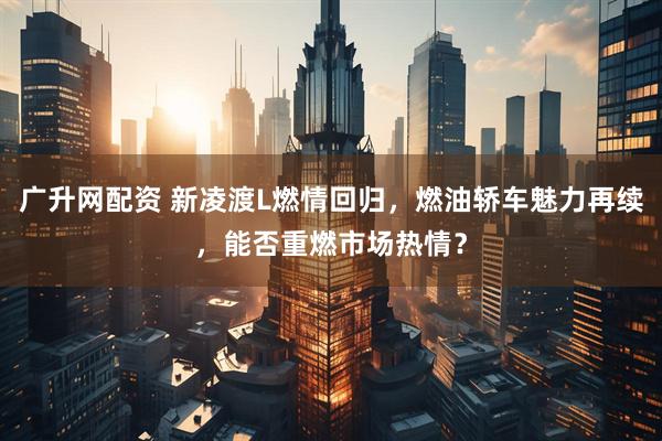 广升网配资 新凌渡L燃情回归，燃油轿车魅力再续，能否重燃市场热情？