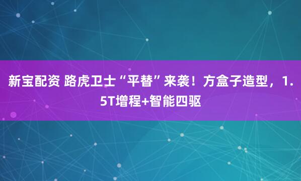 新宝配资 路虎卫士“平替”来袭！方盒子造型，1.5T增程+智能四驱