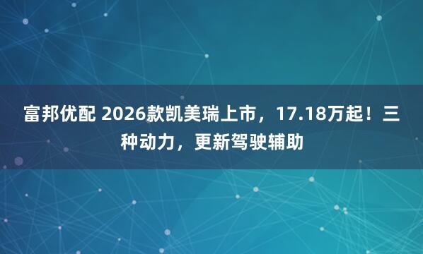 富邦优配 2026款凯美瑞上市，17.18万起！三种动力，更新驾驶辅助