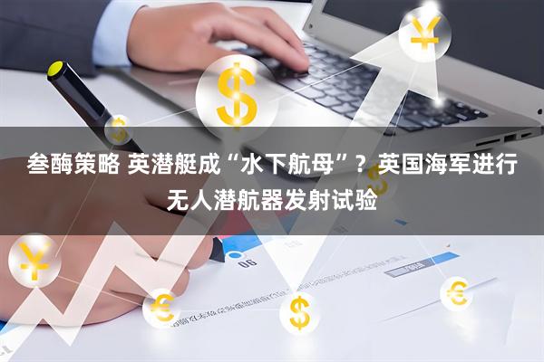 叁酶策略 英潜艇成“水下航母”？英国海军进行无人潜航器发射试验
