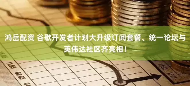 鸿岳配资 谷歌开发者计划大升级订阅套餐、统一论坛与英伟达社区齐亮相！