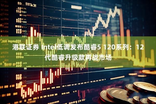 港联证券 Intel低调发布酷睿5 120系列：12代酷睿升级款再战市场