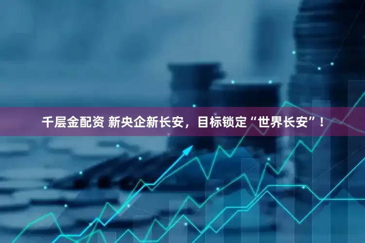 千层金配资 新央企新长安，目标锁定“世界长安”！