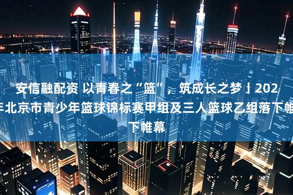 安信融配资 以青春之“篮”，筑成长之梦丨2025年北京市青少年篮球锦标赛甲组及三人篮球乙组落下帷幕