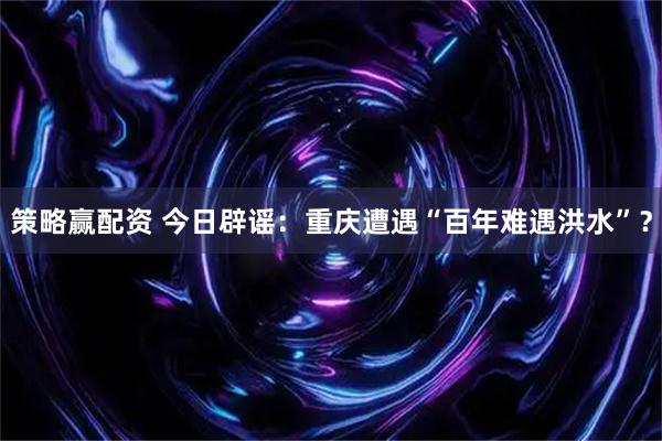 策略赢配资 今日辟谣：重庆遭遇“百年难遇洪水”？