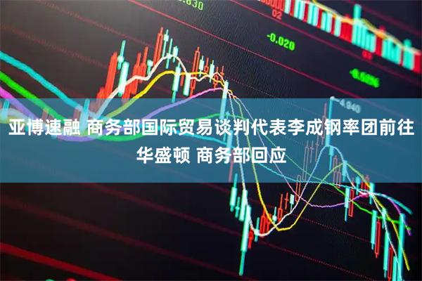 亚博速融 商务部国际贸易谈判代表李成钢率团前往华盛顿 商务部回应