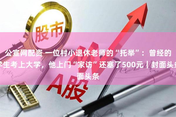 公宣网配资 一位村小退休老师的“托举”：曾经的学生考上大学，他上门“家访”还塞了500元｜封面头条