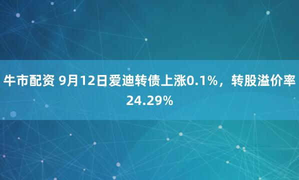 牛市配资 9月12日爱迪转债上涨0.1%，转股溢价率24.29%