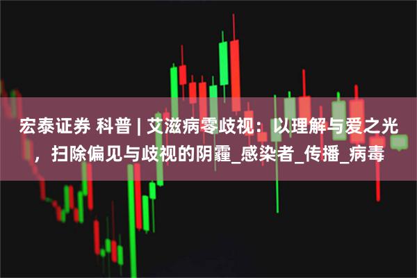 宏泰证券 科普 | 艾滋病零歧视：以理解与爱之光，扫除偏见与歧视的阴霾_感染者_传播_病毒