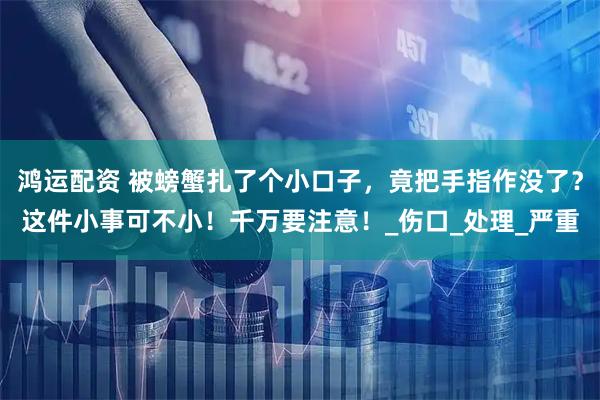 鸿运配资 被螃蟹扎了个小口子，竟把手指作没了？这件小事可不小！千万要注意！_伤口_处理_严重