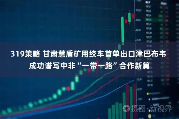 319策略 甘肃慧盾矿用绞车首单出口津巴布韦 成功谱写中非“一带一路”合作新篇