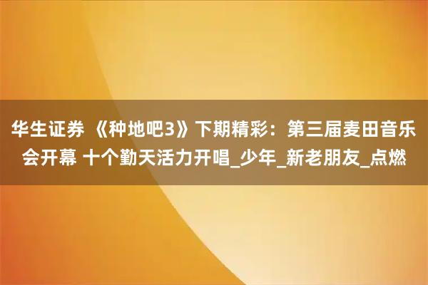 华生证券 《种地吧3》下期精彩：第三届麦田音乐会开幕 十个勤天活力开唱_少年_新老朋友_点燃