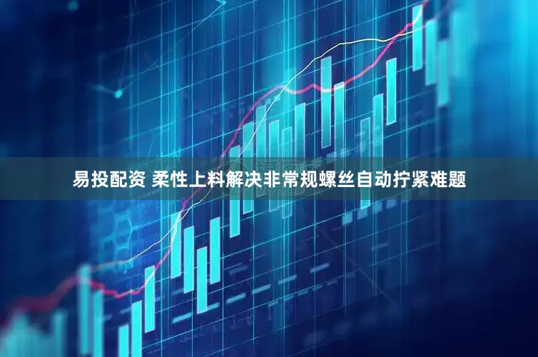 易投配资 柔性上料解决非常规螺丝自动拧紧难题
