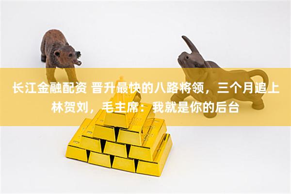 长江金融配资 晋升最快的八路将领，三个月追上林贺刘，毛主席：我就是你的后台
