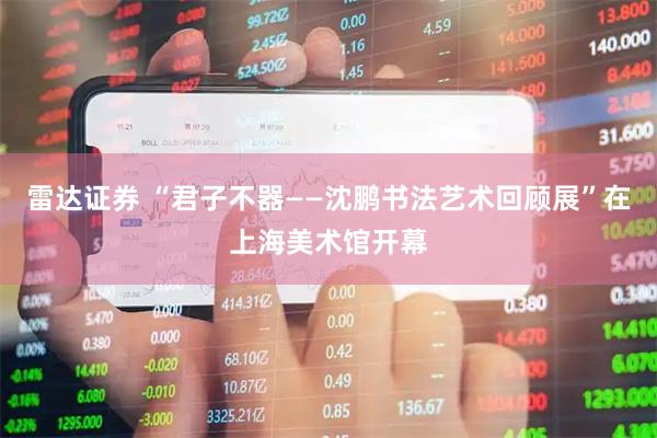 雷达证券 “君子不器——沈鹏书法艺术回顾展”在上海美术馆开幕
