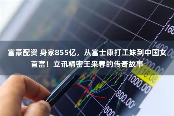 富豪配资 身家855亿，从富士康打工妹到中国女首富！立讯精密王来春的传奇故事